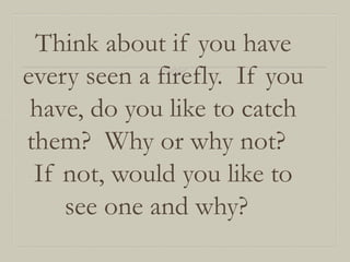 Think about if you have
every seen a firefly. If you
have, do you like to catch
them? Why or why not?
If not, would you like to
see one and why?

 