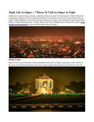 Night Life in Jaipur : 7 Places To Visit in Jaipur at Night
Nights don’t mean to sleepy all time, sometimes they are meant to be adventurous. Night is best time
to outgoing. Nightout with your friends and chilout for sometime is best way to spent your holiday at
jaipur. Jaipur nightlife is one of the marvelous experiences. Jaipur has few places to guide spent full
night at jotsight from home like – Chokhi dhani, Amer fort, Naharghar fort or many more others. Jaipur
sightseeing tour packages is best for srr the night beauty of jaipur
Statue Circle
Statue Circle is one of the most famous landmarks and circles of Jaipur containing a white ‘Statue’ at
the circle. This beautiful structure looks more regal at night with the joyful crowd of local. You will
 