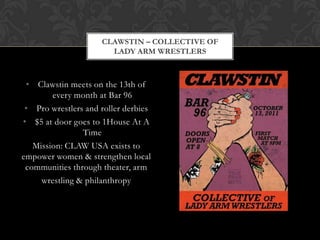 CLAWSTIN – COLLECTIVE OF
                       LADY ARM WRESTLERS



 • Clawstin meets on the 13th of
        every month at Bar 96
 • Pro wrestlers and roller derbies
• $5 at door goes to 1House At A
                Time
   Mission: CLAW USA exists to
empower women & strengthen local
 communities through theater, arm
     wrestling & philanthropy
 