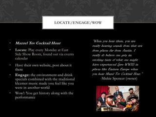 LOCATE/ENGAGE/WOW



                                             “When you hear them, you are
•   Mazzel Tov Cocktail Hour
                                             really hearing sounds from that era
•   Locate: Play every Monday at East        from places far from Austin. I
    Side Show Room, found out via events     really do believe one gets an
    calendar                                 exciting taste of what one might
•   Have their own website, post about it    have experienced [pre-WWII) in
    there                                    places like Eastern Europe when
•   Engage: the environment and drink        you hear Mazel Tov Cocktail Hour.”
    specials combined with the traditional         -Mickie Spencer (owner)
    klezmer music made you feel like you
    were in another world
•   Wow!: You get history along with the
    performance
 