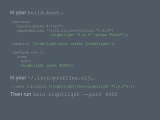 In your build.boot...
(set-env!
:source-paths #{"src"}
:dependencies '[[org.clojure/clojure "1.8.0"]
[nightlight "1.6.1" :scope "test"]])
(require '[nightlight.boot :refer [nightlight]])
(deftask run []
(comp
(wait)
(nightlight :port 4000)))
In your ~/.lein/profiles.clj...
{:user {:plugins [[nightlight/lein-nightlight "1.6.1"]]}}
Then run lein nightlight --port 4000
 