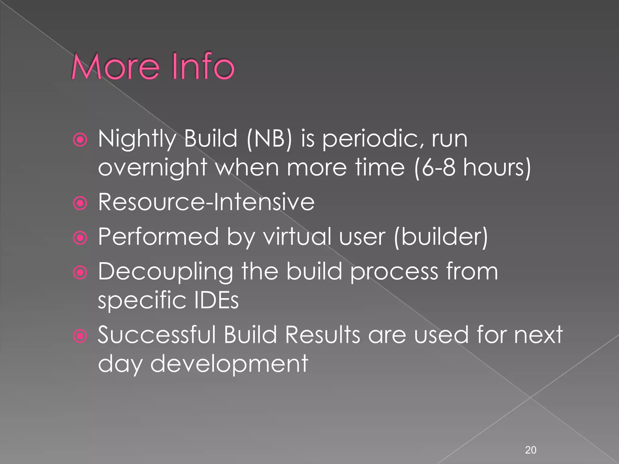 






Nightly Build (NB) is periodic, run
overnight when more time (6-8 hours)
Resource-Intensive
Performed by virtual user (builder)
Decoupling the build process from
specific IDEs
Successful Build Results are used for next
day development

20

 