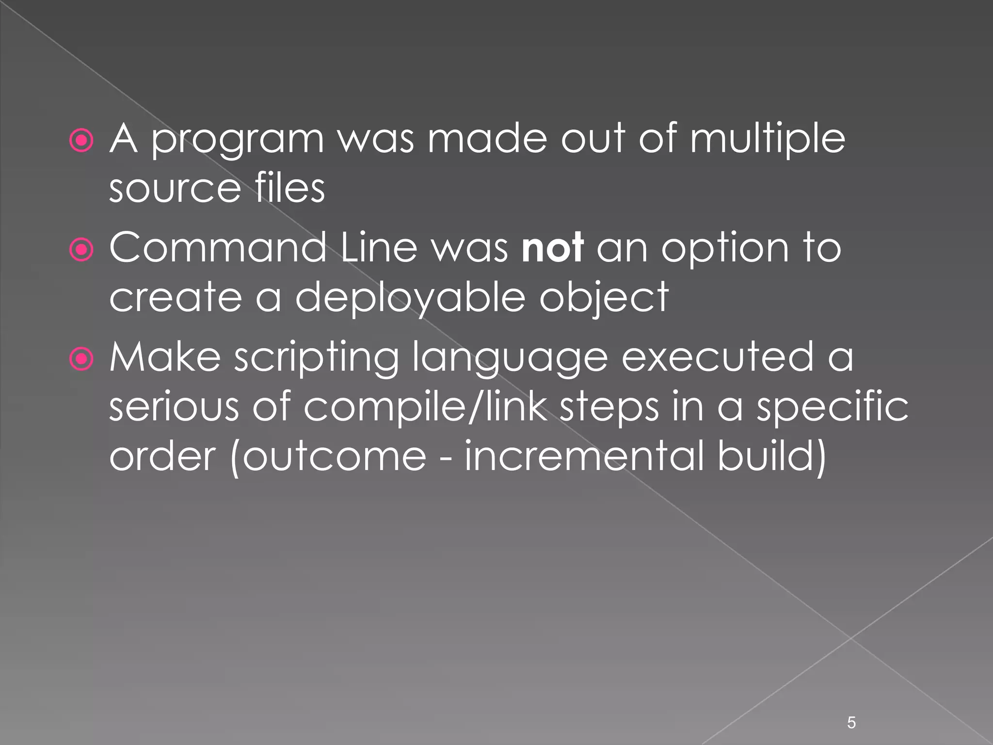 A program was made out of multiple
source files
 Command Line was not an option to
create a deployable object
 Make scripting language executed a
serious of compile/link steps in a specific
order (outcome - incremental build)


5

 