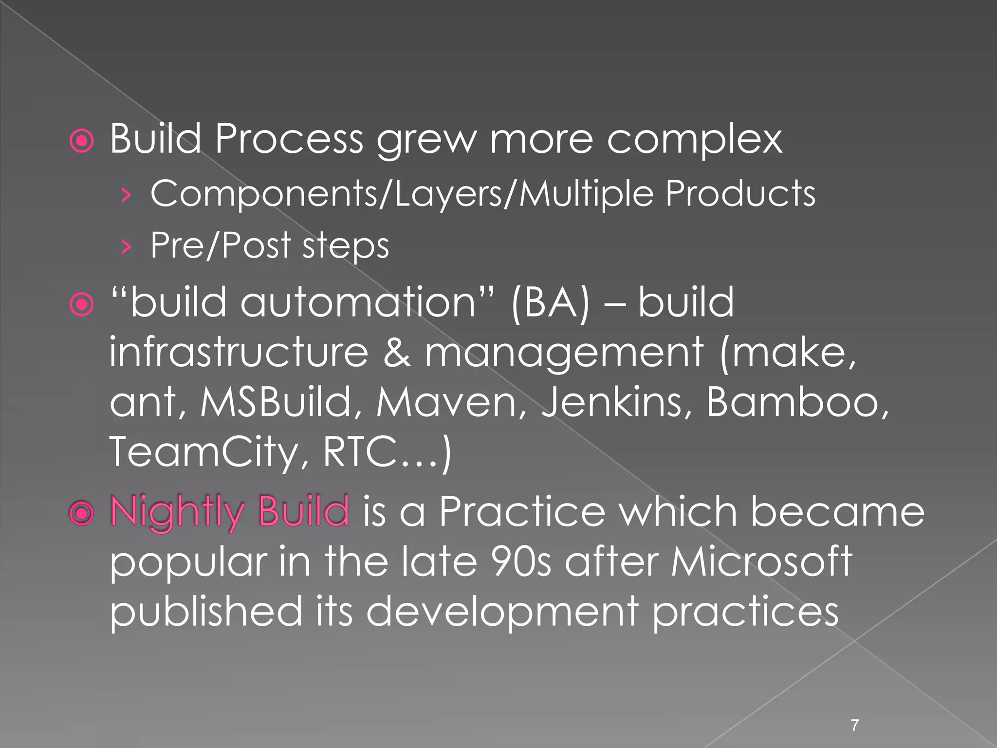 

Build Process grew more complex
› Components/Layers/Multiple Products
› Pre/Post steps



“build automation” (BA) – build
infrastructure & management (make,
ant, MSBuild, Maven, Jenkins, Bamboo,
TeamCity, RTC…)
is a Practice which became
popular in the late 90s after Microsoft
published its development practices
7

 
