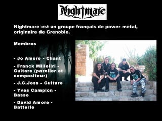 Nightmare est un groupe français de power metal, originaire de Grenoble. Membres - Jo Amore - Chant - Franck Milleliri - Guitare (parolier et compositeur) - J.C.Jess - Guitare - Yves Campion - Basse - David Amore - Batterie 