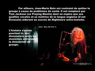 Par ailleurs, Jean-Marie Boix est contraint de quitter le groupe à cause de problèmes de santé. Il est remplacé par Tom Jackson (ex Praying Mantis) dont on espère que ses qualités vocales et sa maîtrise de la langue anglaise (il est Écossais) aideront au succès de Nightmare outre-manche. L'histoire s'arrête pourtant là, des dissensions entre les musiciens entraînant la dissolution du groupe. 
