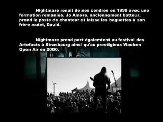 Nightmare renaît de ses cendres en 1999 avec une formation remaniée. Jo Amore, anciennement batteur, prend le poste de chanteur et laisse les baguettes à son frère cadet, David.  Nightmare prend part égalemtent au festival des Artefacts à Strasbourg ainsi qu'au prestigieux Wacken Open Air en 2000. 