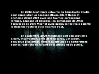 En 2003, Nightmare retourne au Soundsuite Studio pour enregistrer un concept album, Silent Room et enchaîne début 2004 avec une tournée européenne (France, Espagne et Belgique) en compagnie de After Forever et de Dark Moor et avec quelques festivals comme le Rotonde Festival et le Raismes Fest. En septembre 2009 Nightmare sort son septième album, Insurrection, chez AFM Records. Cet album, beaucoup plus direct, vaudra au groupes de nombreuses bonnes réactions de la part de la presse et du public. 