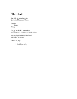 The clinic
has girls all around my age
just with different problems.

Suicide
     Drugs
Crazy

We all get weekly evaluations,
and if we show progress we can go home.

I’m shooting to get out of here by
the end of the month.

That is 23 days.

       I think I can do it.
 
