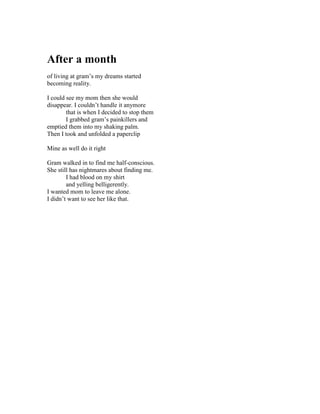 After a month
of living at gram’s my dreams started
becoming reality.

I could see my mom then she would
disappear. I couldn’t handle it anymore
        that is when I decided to stop them
        I grabbed gram’s painkillers and
emptied them into my shaking palm.
Then I took and unfolded a paperclip

Mine as well do it right

Gram walked in to find me half-conscious.
She still has nightmares about finding me.
        I had blood on my shirt
        and yelling belligerently.
I wanted mom to leave me alone.
I didn’t want to see her like that.
 