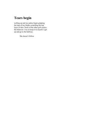 Tears begin
welling up and my palms begin gripping
the tops of my thighs scratching the top
layer of skin. None of the other girls notice
the behavior. I try to keep it to myself. I get
up and go to the hallway.

        She doesn’t follow
 