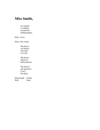 Miss Smith,
       my teacher,
       is walking
       towards me
       holding papers

Hello, Jessie

Hello, Miss Smith

       She knows
       our history
       and what
       to avoid.

       She knows
       about my
       hallucinations.

       She doesn’t
       ask questions.
       It isn’t
       her place.

Deep breath     Exhale
Wait            Enter
 