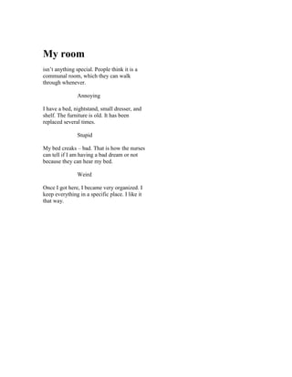 My room
isn’t anything special. People think it is a
communal room, which they can walk
through whenever.

                Annoying

I have a bed, nightstand, small dresser, and
shelf. The furniture is old. It has been
replaced several times.

                Stupid

My bed creaks – bad. That is how the nurses
can tell if I am having a bad dream or not
because they can hear my bed.

                Weird

Once I got here, I became very organized. I
keep everything in a specific place. I like it
that way.
 