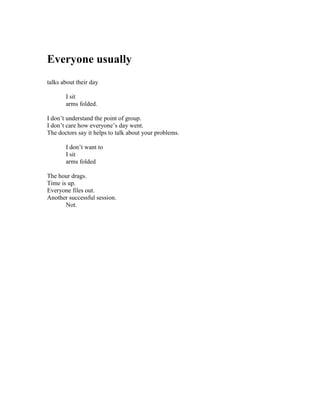 Everyone usually
talks about their day

       I sit
       arms folded.

I don’t understand the point of group.
I don’t care how everyone’s day went.
The doctors say it helps to talk about your problems.

       I don’t want to
       I sit
       arms folded

The hour drags.
Time is up.
Everyone files out.
Another successful session.
       Not.
 