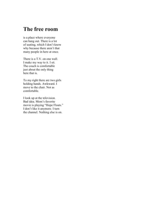 The free room
is a place where everyone
can hang out. There is a lot
of seating, which I don’t know
why because there aren’t that
many people in here at once.

There is a T.V. on one wall.
I make my way to it. I sit.
The couch is comfortable
just about the only thing
here that is.

To my right there are two girls
holding hands. Awkward. I
move to the chair. Not as
comfortable.

I look up at the television.
Bad idea. Mom’s favorite
movie is playing “Hope Floats.”
I don’t like it anymore. I turn
the channel. Nothing else is on.
 