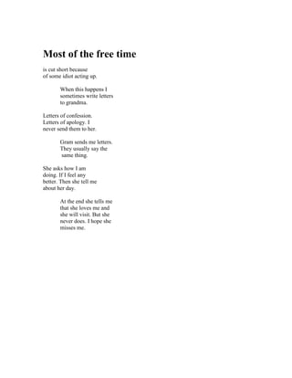 Most of the free time
is cut short because
of some idiot acting up.

       When this happens I
       sometimes write letters
       to grandma.

Letters of confession.
Letters of apology. I
never send them to her.

       Gram sends me letters.
       They usually say the
       same thing.

She asks how I am
doing. If I feel any
better. Then she tell me
about her day.

       At the end she tells me
       that she loves me and
       she will visit. But she
       never does. I hope she
       misses me.
 