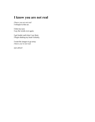 I know you are not real
I know you are not real
I whisper to thin air.

I shut my eyes
I say the words over again.

I get louder each time I say them
I begin shaking my head violently.

I want the images to go away
I know you’re not real.

GO AWAY!
 