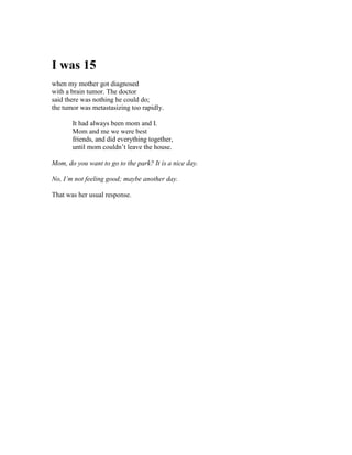 I was 15
when my mother got diagnosed
with a brain tumor. The doctor
said there was nothing he could do;
the tumor was metastasizing too rapidly.

       It had always been mom and I.
       Mom and me we were best
       friends, and did everything together,
       until mom couldn’t leave the house.

Mom, do you want to go to the park? It is a nice day.

No, I’m not feeling good; maybe another day.

That was her usual response.
 