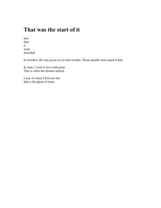 That was the start of it
and
then
it
went
downhill

In October, she was given six to nine months. Those months were spent it bed.

In June, I went to live with gram.
That is when the dreams started.

I was 16 when I first saw her
that is the ghost of mom.
 