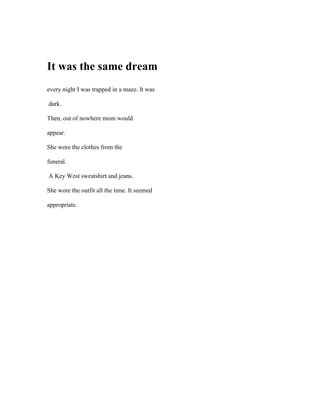 It was the same dream
every night I was trapped in a maze. It was

dark.

Then, out of nowhere mom would

appear.

She wore the clothes from the

funeral.

A Key West sweatshirt and jeans.

She wore the outfit all the time. It seemed

appropriate.
 