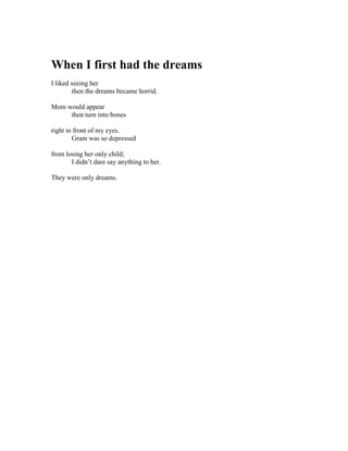 When I first had the dreams
I liked seeing her
        then the dreams became horrid.

Mom would appear
     then turn into bones

right in front of my eyes.
        Gram was so depressed

from losing her only child;
       I didn’t dare say anything to her.

They were only dreams.
 