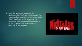 After the weapon is produced, the
Nightmare On Elm Street title is shown. The
majority of the title is in red to depict blood.
This is significant as the weapon could
produce a huge amount of blood to occur.
By using a title in red may show this
outcome of the weapon.
 