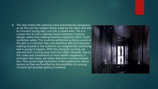  This also makes the opening scene automatically dangerous
as we first see the weapon being made by the villain and then
an innocent young lady runs into a closed area. This is a
unique shot as she’s walking toward darkness, implying
danger rather than walking towards brightness which could
symbolise safety. This could be reinforced as being scared of
the dark is a common fear, and therefore with the character
walking towards it, the audience can imagine that something
bad is going to happen. With this character running, we
assume she’s running away from the villain. However, due to
the codes and conventions of most deaths happening in
enclosed, dark areas, we realise that she’s running towards
him. This causes huge frustration in the audience as well as
tension as they are horrified by the possibility of a young
innocent girl possibly getting murdered.
 