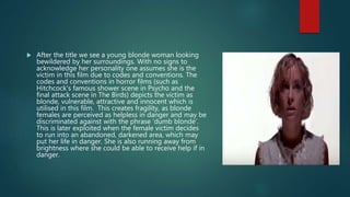  After the title we see a young blonde woman looking
bewildered by her surroundings. With no signs to
acknowledge her personality one assumes she is the
victim in this film due to codes and conventions. The
codes and conventions in horror films (such as
Hitchcock's famous shower scene in Psycho and the
final attack scene in The Birds) depicts the victim as
blonde, vulnerable, attractive and innocent which is
utilised in this film. This creates fragility, as blonde
females are perceived as helpless in danger and may be
discriminated against with the phrase ‘dumb blonde’.
This is later exploited when the female victim decides
to run into an abandoned, darkened area, which may
put her life in danger. She is also running away from
brightness where she could be able to receive help if in
danger.
 