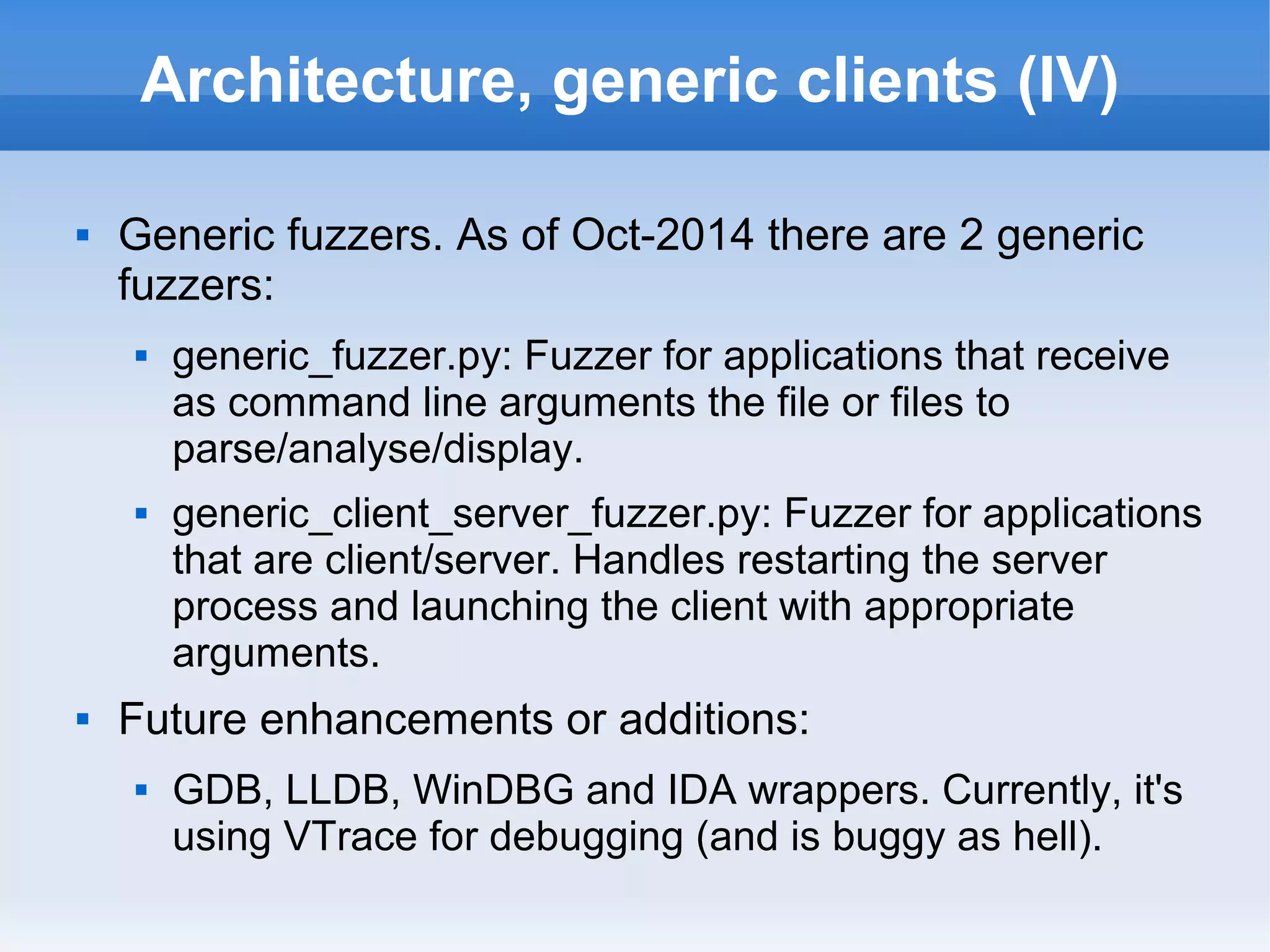 Architecture, generic clients (IV) 
 Generic fuzzers. As of Oct-2014 there are 2 generic 
fuzzers: 
 generic_fuzzer.py: Fuzzer for applications that receive 
as command line arguments the file or files to 
parse/analyse/display. 
 generic_client_server_fuzzer.py: Fuzzer for applications 
that are client/server. Handles restarting the server 
process and launching the client with appropriate 
arguments. 
 Future enhancements or additions: 
 GDB, LLDB, WinDBG and IDA wrappers. Currently, it's 
using VTrace for debugging (and is buggy as hell). 
 
