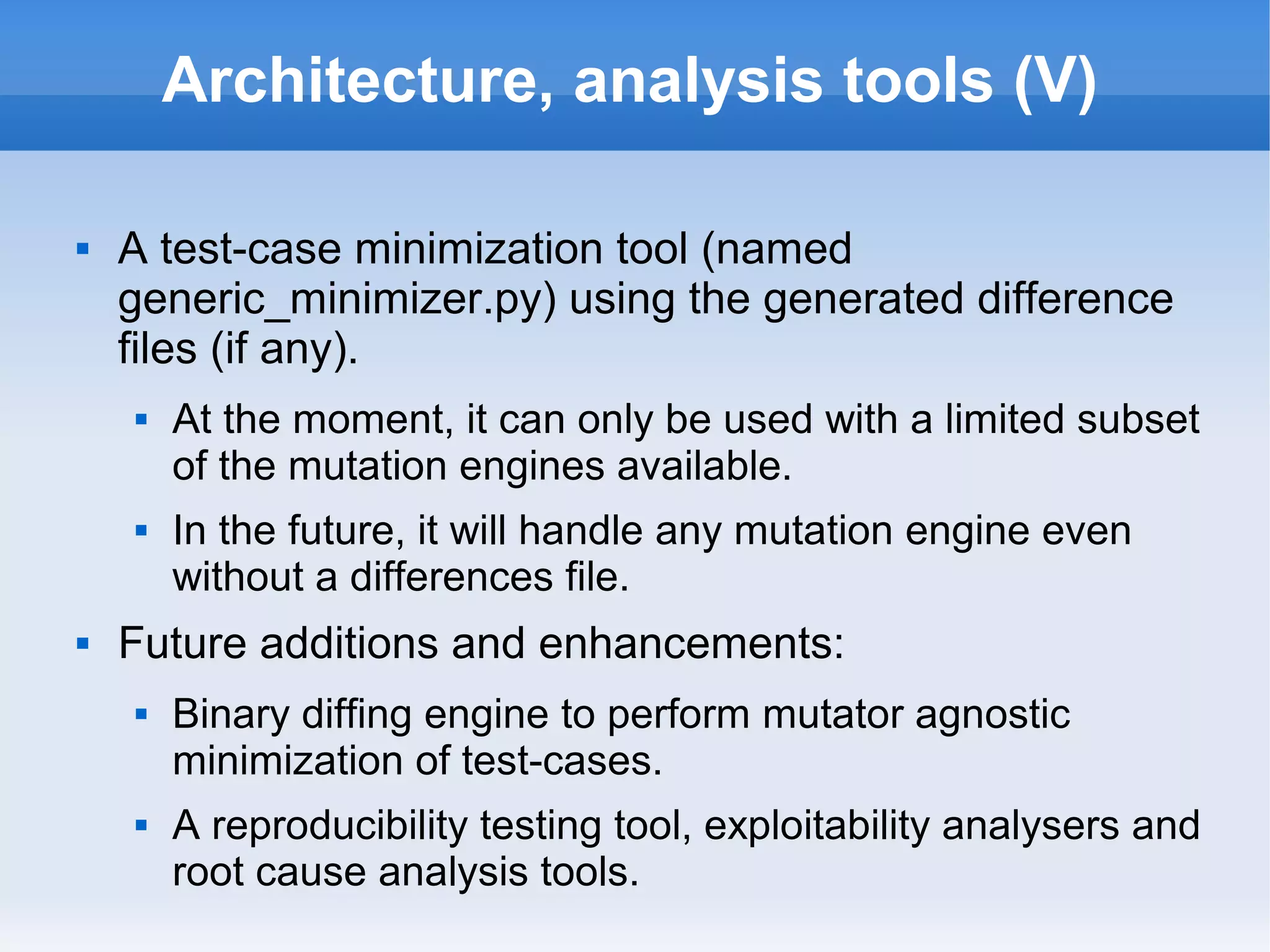 Architecture, analysis tools (V) 
 A test-case minimization tool (named 
generic_minimizer.py) using the generated difference 
files (if any). 
 At the moment, it can only be used with a limited subset 
of the mutation engines available. 
 In the future, it will handle any mutation engine even 
without a differences file. 
 Future additions and enhancements: 
 Binary diffing engine to perform mutator agnostic 
minimization of test-cases. 
 A reproducibility testing tool, exploitability analysers and 
root cause analysis tools. 
 