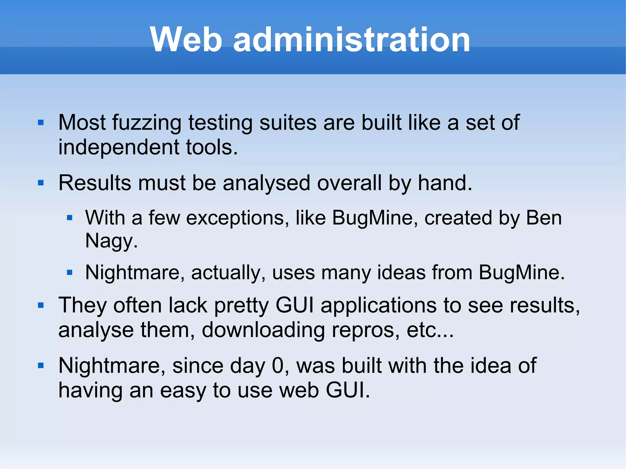 Web administration 
 Most fuzzing testing suites are built like a set of 
independent tools. 
 Results must be analysed overall by hand. 
 With a few exceptions, like BugMine, created by Ben 
Nagy. 
 Nightmare, actually, uses many ideas from BugMine. 
 They often lack pretty GUI applications to see results, 
analyse them, downloading repros, etc... 
 Nightmare, since day 0, was built with the idea of 
having an easy to use web GUI. 
 