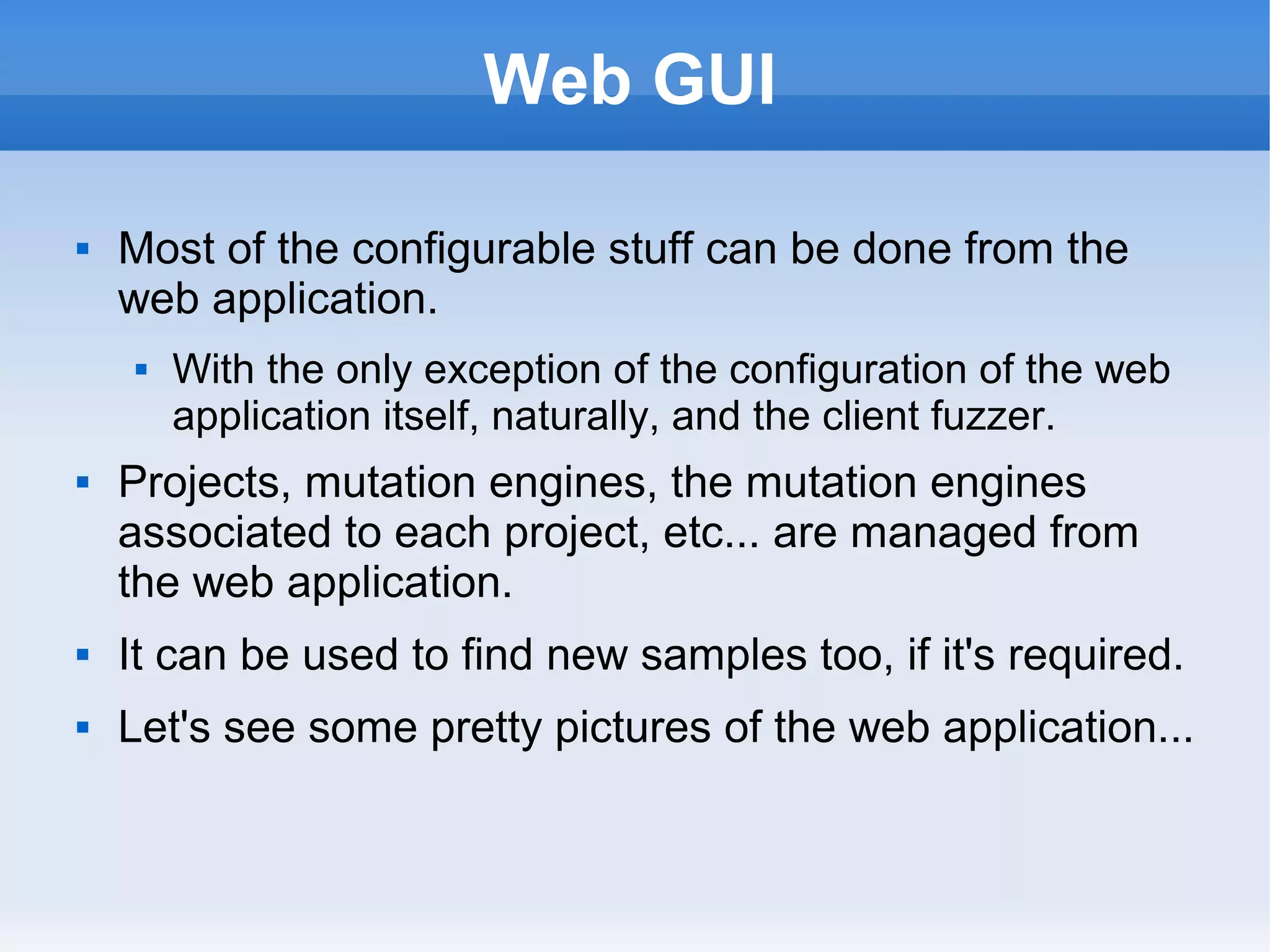 Web GUI 
 Most of the configurable stuff can be done from the 
web application. 
 With the only exception of the configuration of the web 
application itself, naturally, and the client fuzzer. 
 Projects, mutation engines, the mutation engines 
associated to each project, etc... are managed from 
the web application. 
 It can be used to find new samples too, if it's required. 
 Let's see some pretty pictures of the web application... 
 