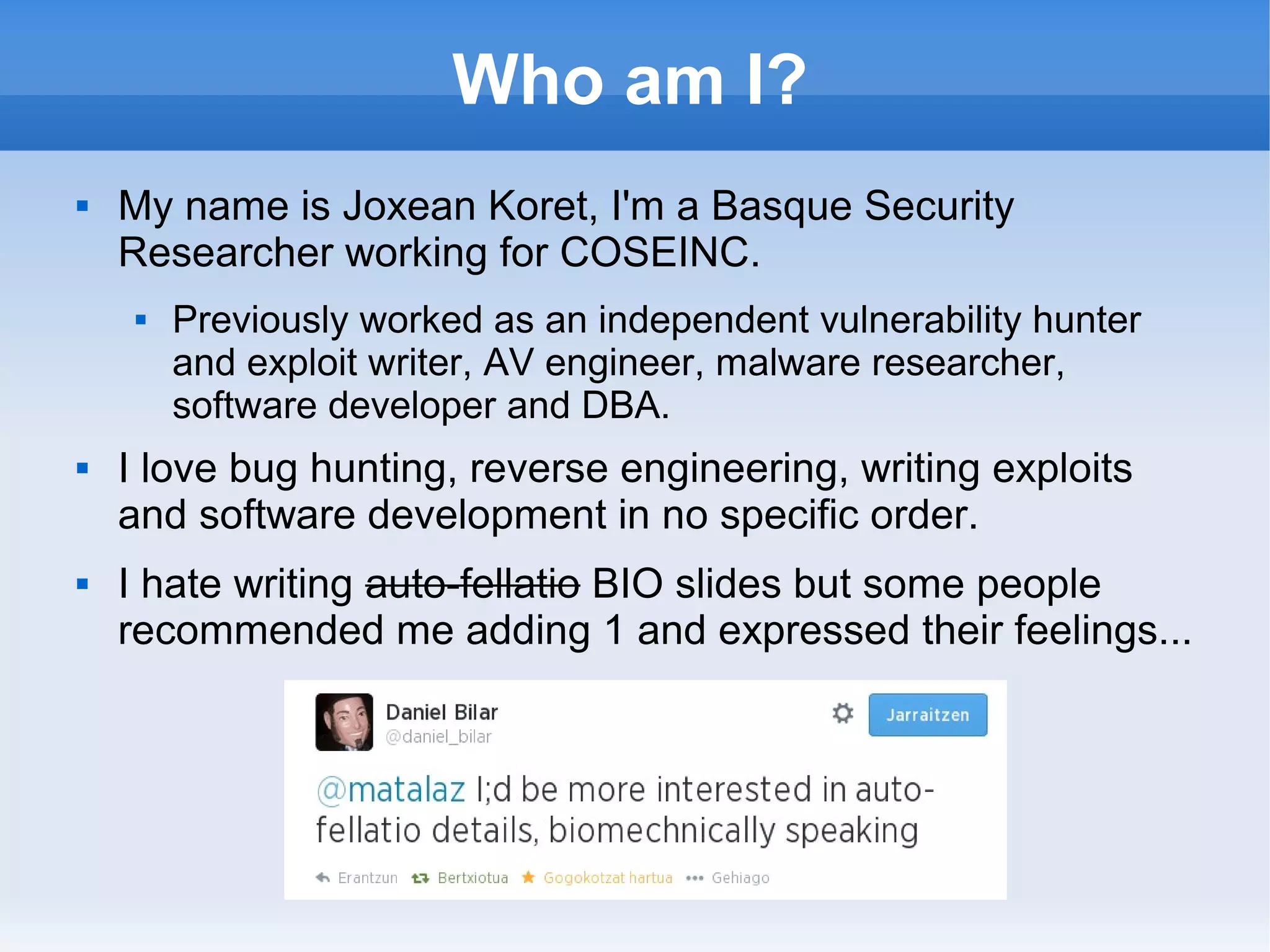 Who am I? 
 My name is Joxean Koret, I'm a Basque Security 
Researcher working for COSEINC. 
 Previously worked as an independent vulnerability hunter 
and exploit writer, AV engineer, malware researcher, 
software developer and DBA. 
 I love bug hunting, reverse engineering, writing exploits 
and software development in no specific order. 
 I hate writing auto-fellatio BIO slides but some people 
recommended me adding 1 and expressed their feelings... 
 