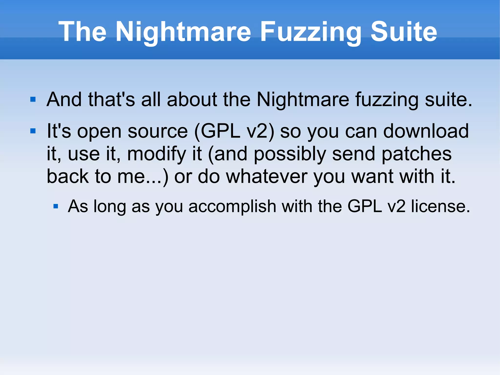 The Nightmare Fuzzing Suite 
 And that's all about the Nightmare fuzzing suite. 
 It's open source (GPL v2) so you can download 
it, use it, modify it (and possibly send patches 
back to me...) or do whatever you want with it. 
 As long as you accomplish with the GPL v2 license. 
 
