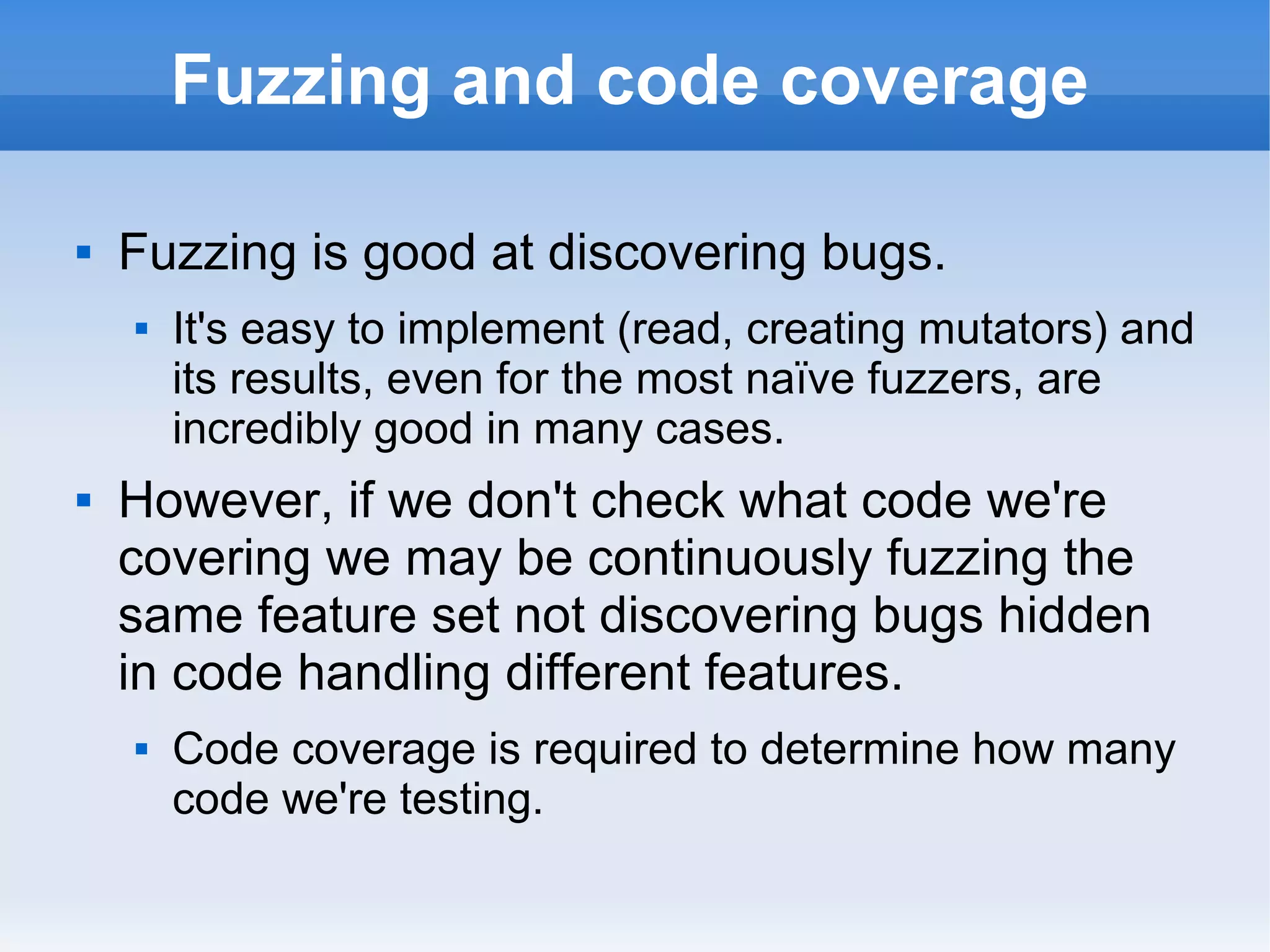 Fuzzing and code coverage 
 Fuzzing is good at discovering bugs. 
 It's easy to implement (read, creating mutators) and 
its results, even for the most naïve fuzzers, are 
incredibly good in many cases. 
 However, if we don't check what code we're 
covering we may be continuously fuzzing the 
same feature set not discovering bugs hidden 
in code handling different features. 
 Code coverage is required to determine how many 
code we're testing. 
 