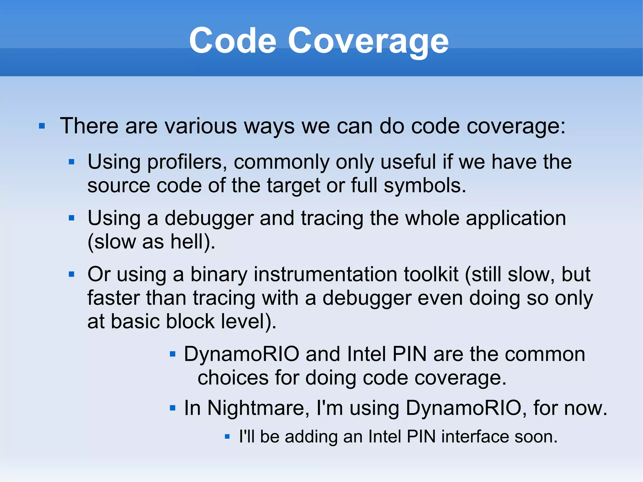 Code Coverage 
 There are various ways we can do code coverage: 
 Using profilers, commonly only useful if we have the 
source code of the target or full symbols. 
 Using a debugger and tracing the whole application 
(slow as hell). 
 Or using a binary instrumentation toolkit (still slow, but 
faster than tracing with a debugger even doing so only 
at basic block level). 
 DynamoRIO and Intel PIN are the common 
choices for doing code coverage. 
 In Nightmare, I'm using DynamoRIO, for now. 
 I'll be adding an Intel PIN interface soon. 
 