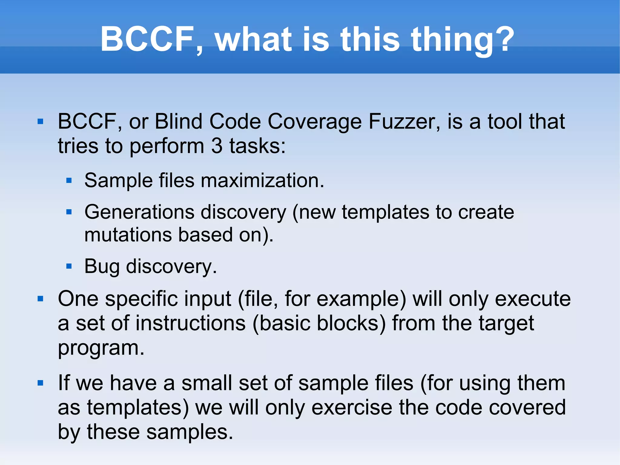 BCCF, what is this thing? 
 BCCF, or Blind Code Coverage Fuzzer, is a tool that 
tries to perform 3 tasks: 
 Sample files maximization. 
 Generations discovery (new templates to create 
mutations based on). 
 Bug discovery. 
 One specific input (file, for example) will only execute 
a set of instructions (basic blocks) from the target 
program. 
 If we have a small set of sample files (for using them 
as templates) we will only exercise the code covered 
by these samples. 
 