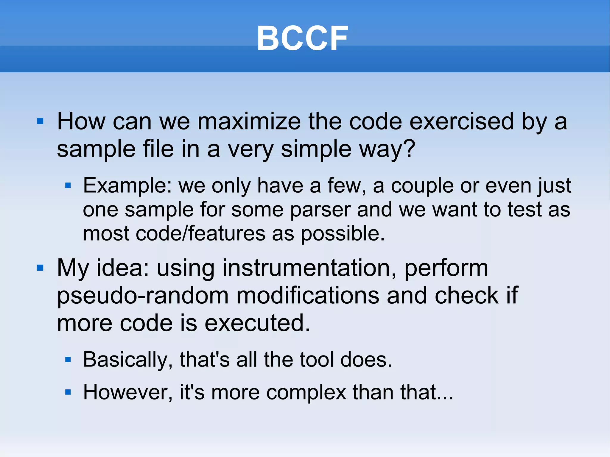 BCCF 
 How can we maximize the code exercised by a 
sample file in a very simple way? 
 Example: we only have a few, a couple or even just 
one sample for some parser and we want to test as 
most code/features as possible. 
 My idea: using instrumentation, perform 
pseudo-random modifications and check if 
more code is executed. 
 Basically, that's all the tool does. 
 However, it's more complex than that... 
 
