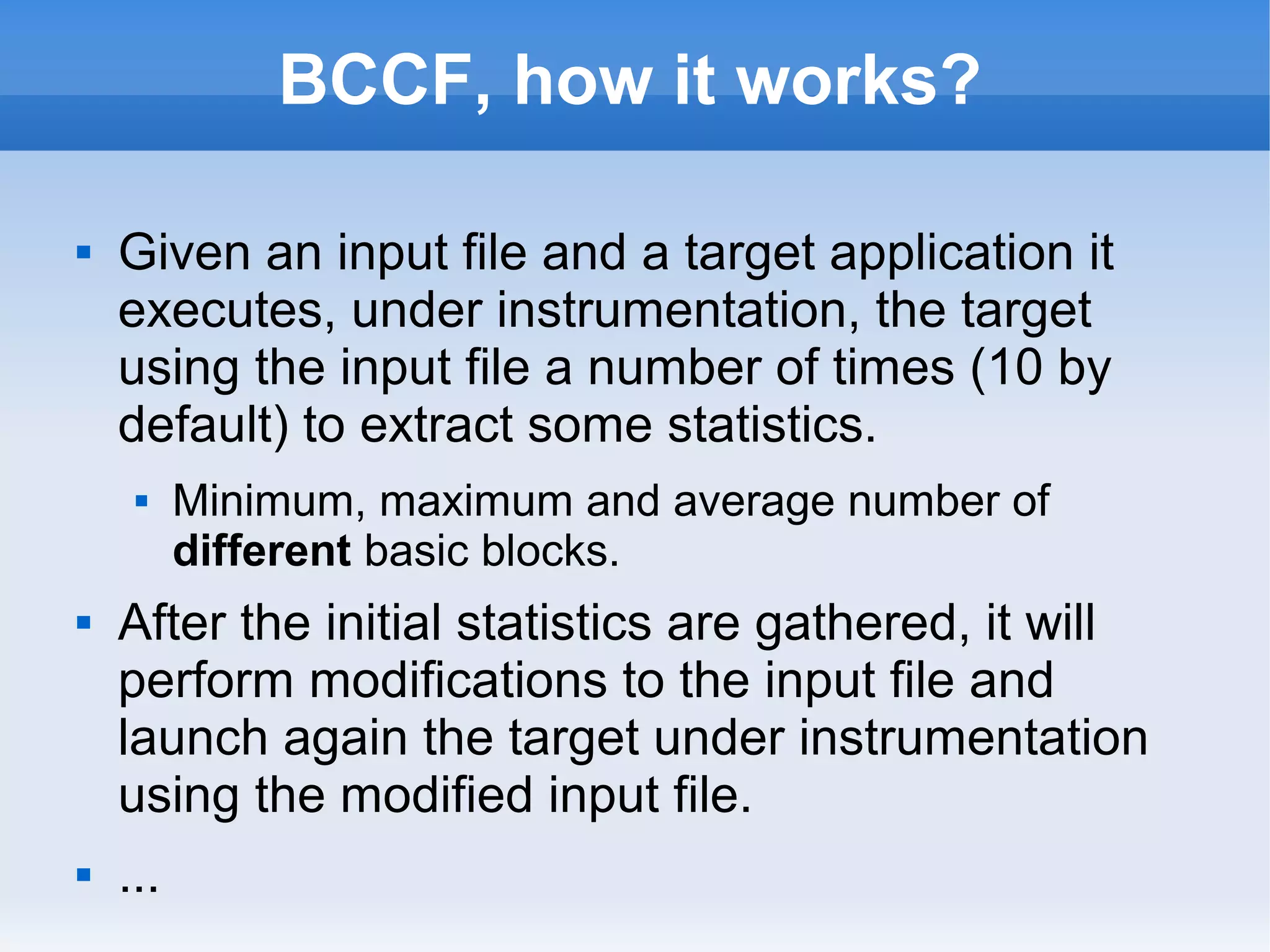BCCF, how it works? 
 Given an input file and a target application it 
executes, under instrumentation, the target 
using the input file a number of times (10 by 
default) to extract some statistics. 
 Minimum, maximum and average number of 
different basic blocks. 
 After the initial statistics are gathered, it will 
perform modifications to the input file and 
launch again the target under instrumentation 
using the modified input file. 
 ... 
 