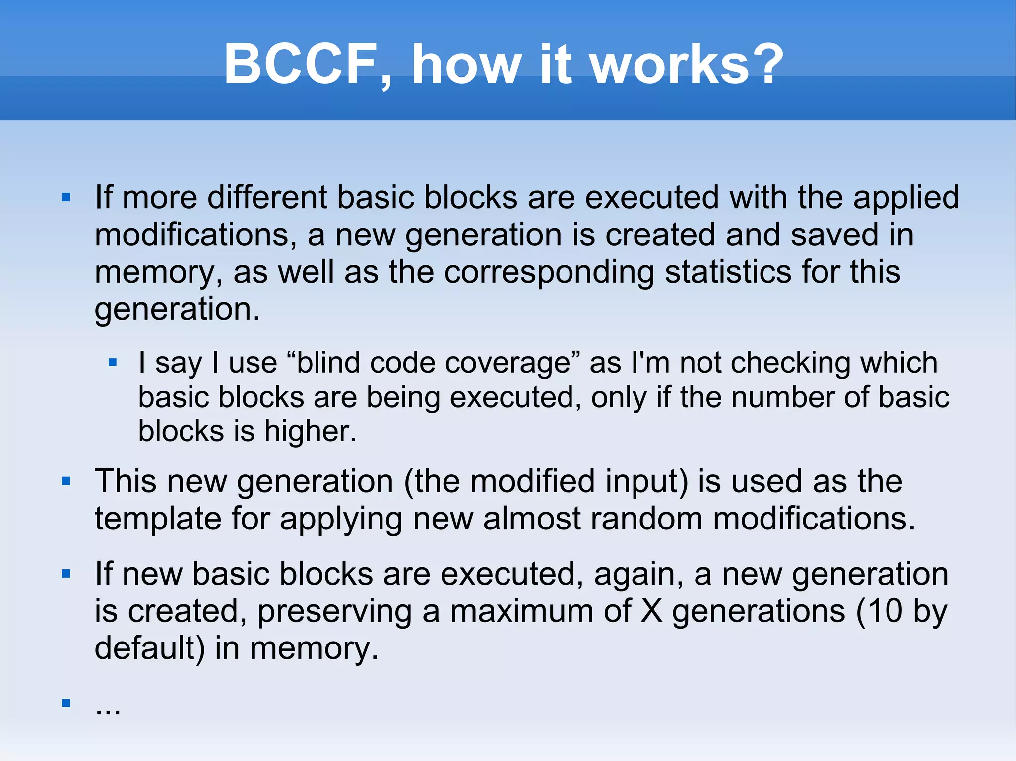 BCCF, how it works? 
 If more different basic blocks are executed with the applied 
modifications, a new generation is created and saved in 
memory, as well as the corresponding statistics for this 
generation. 
 I say I use “blind code coverage” as I'm not checking which 
basic blocks are being executed, only if the number of basic 
blocks is higher. 
 This new generation (the modified input) is used as the 
template for applying new almost random modifications. 
 If new basic blocks are executed, again, a new generation 
is created, preserving a maximum of X generations (10 by 
default) in memory. 
 ... 
 