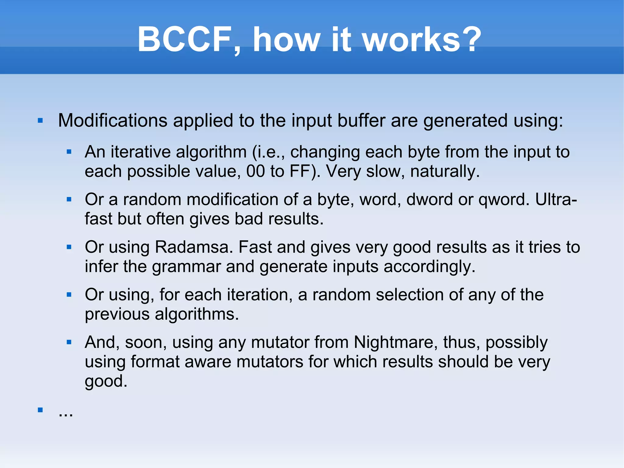 BCCF, how it works? 
 Modifications applied to the input buffer are generated using: 
 An iterative algorithm (i.e., changing each byte from the input to 
each possible value, 00 to FF). Very slow, naturally. 
 Or a random modification of a byte, word, dword or qword. Ultra-fast 
but often gives bad results. 
 Or using Radamsa. Fast and gives very good results as it tries to 
infer the grammar and generate inputs accordingly. 
 Or using, for each iteration, a random selection of any of the 
previous algorithms. 
 And, soon, using any mutator from Nightmare, thus, possibly 
using format aware mutators for which results should be very 
good. 
 ... 
 