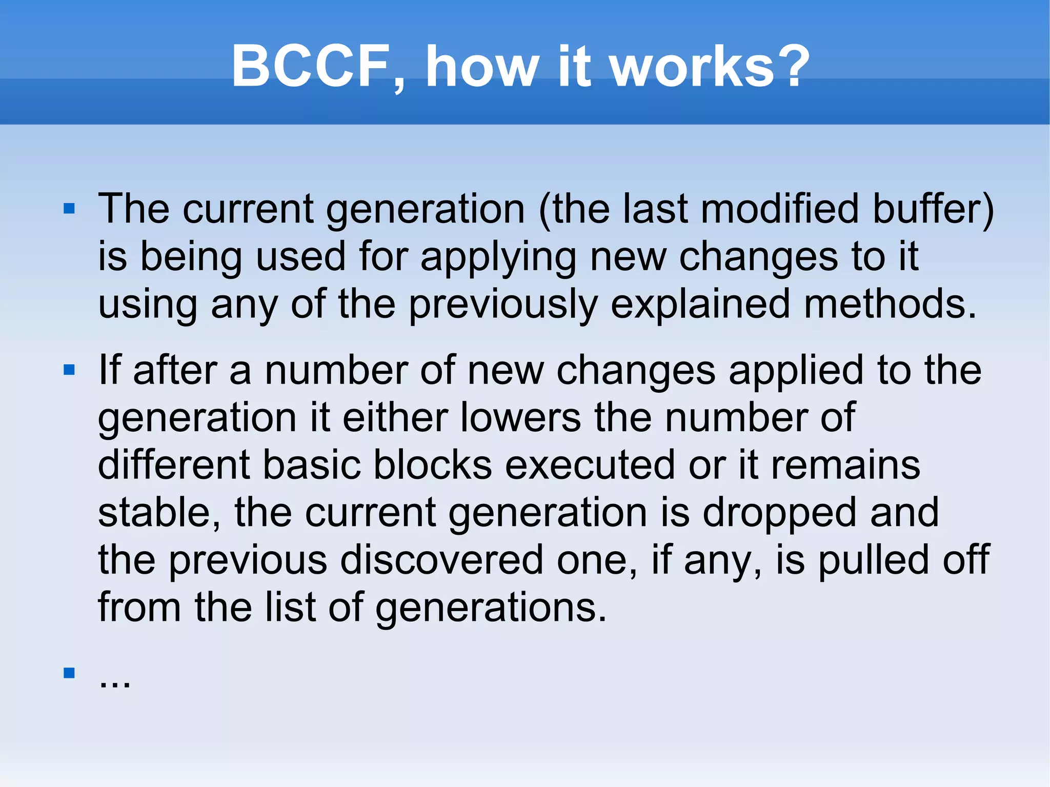 BCCF, how it works? 
 The current generation (the last modified buffer) 
is being used for applying new changes to it 
using any of the previously explained methods. 
 If after a number of new changes applied to the 
generation it either lowers the number of 
different basic blocks executed or it remains 
stable, the current generation is dropped and 
the previous discovered one, if any, is pulled off 
from the list of generations. 
 ... 
 