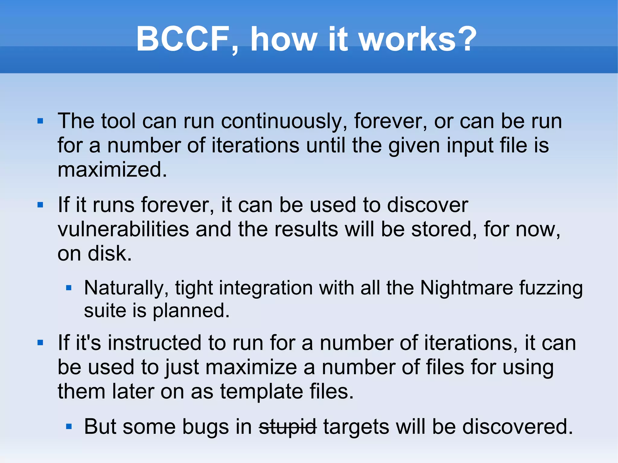 BCCF, how it works? 
 The tool can run continuously, forever, or can be run 
for a number of iterations until the given input file is 
maximized. 
 If it runs forever, it can be used to discover 
vulnerabilities and the results will be stored, for now, 
on disk. 
 Naturally, tight integration with all the Nightmare fuzzing 
suite is planned. 
 If it's instructed to run for a number of iterations, it can 
be used to just maximize a number of files for using 
them later on as template files. 
 But some bugs in stupid targets will be discovered. 
 