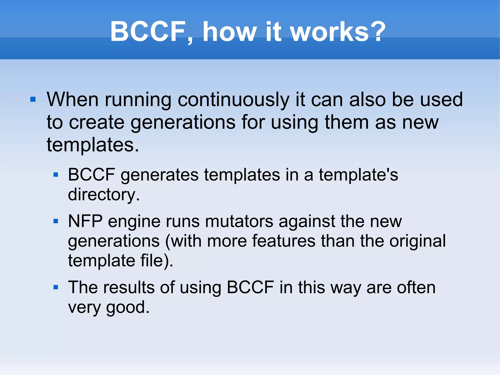 BCCF, how it works? 
 When running continuously it can also be used 
to create generations for using them as new 
templates. 
 BCCF generates templates in a template's 
directory. 
 NFP engine runs mutators against the new 
generations (with more features than the original 
template file). 
 The results of using BCCF in this way are often 
very good. 
 