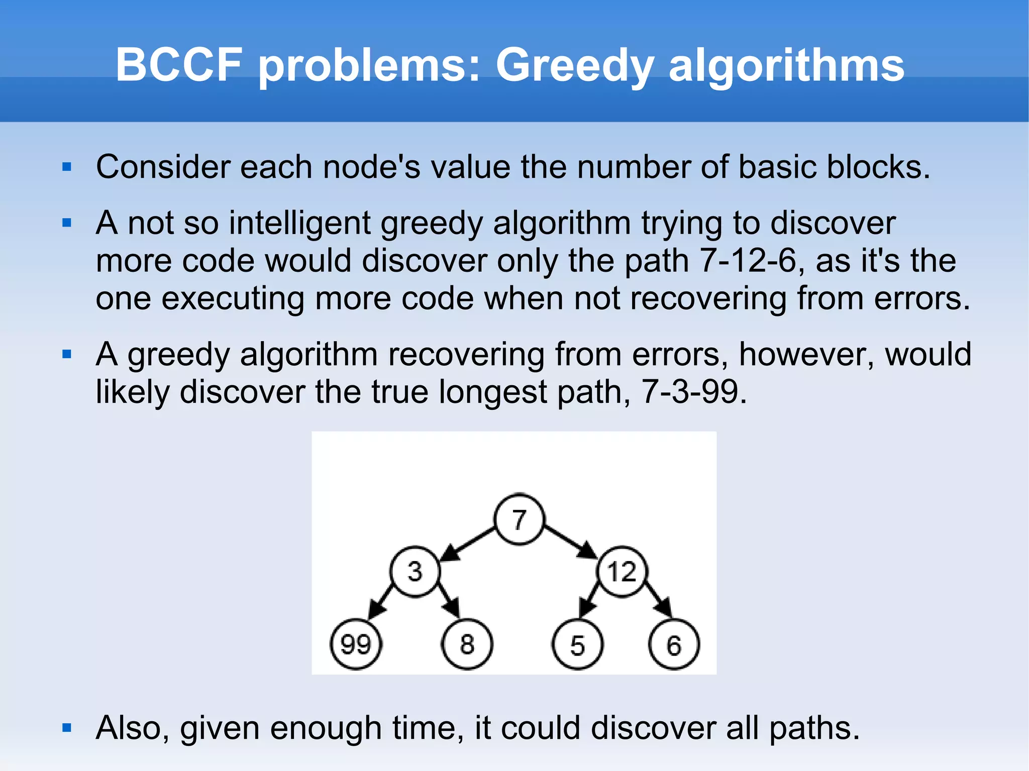 BCCF problems: Greedy algorithms 
 Consider each node's value the number of basic blocks. 
 A not so intelligent greedy algorithm trying to discover 
more code would discover only the path 7-12-6, as it's the 
one executing more code when not recovering from errors. 
 A greedy algorithm recovering from errors, however, would 
likely discover the true longest path, 7-3-99. 
 Also, given enough time, it could discover all paths. 
 