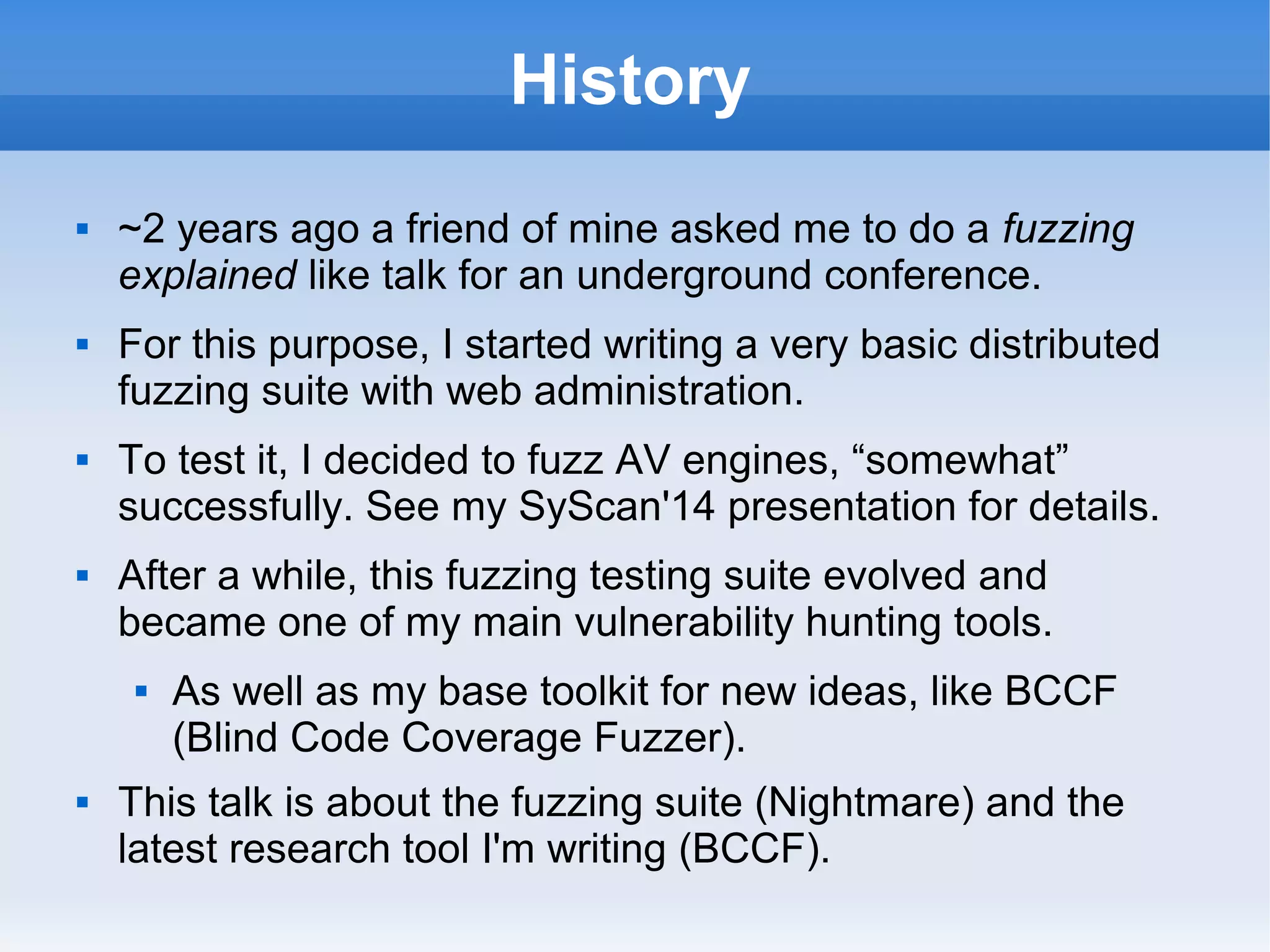 History 
 ~2 years ago a friend of mine asked me to do a fuzzing 
explained like talk for an underground conference. 
 For this purpose, I started writing a very basic distributed 
fuzzing suite with web administration. 
 To test it, I decided to fuzz AV engines, “somewhat” 
successfully. See my SyScan'14 presentation for details. 
 After a while, this fuzzing testing suite evolved and 
became one of my main vulnerability hunting tools. 
 As well as my base toolkit for new ideas, like BCCF 
(Blind Code Coverage Fuzzer). 
 This talk is about the fuzzing suite (Nightmare) and the 
latest research tool I'm writing (BCCF). 
 