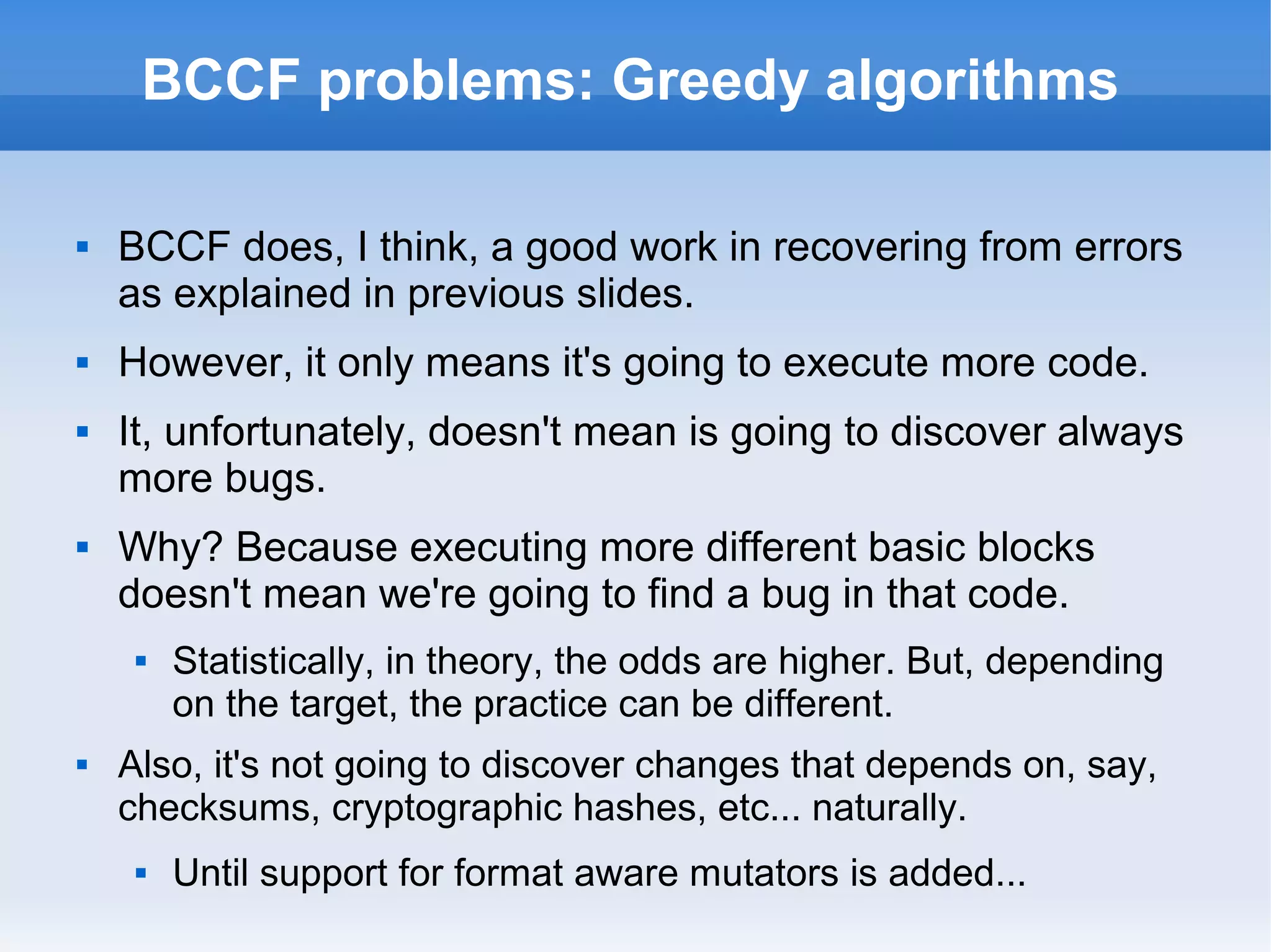 BCCF problems: Greedy algorithms 
 BCCF does, I think, a good work in recovering from errors 
as explained in previous slides. 
 However, it only means it's going to execute more code. 
 It, unfortunately, doesn't mean is going to discover always 
more bugs. 
 Why? Because executing more different basic blocks 
doesn't mean we're going to find a bug in that code. 
 Statistically, in theory, the odds are higher. But, depending 
on the target, the practice can be different. 
 Also, it's not going to discover changes that depends on, say, 
checksums, cryptographic hashes, etc... naturally. 
 Until support for format aware mutators is added... 
 