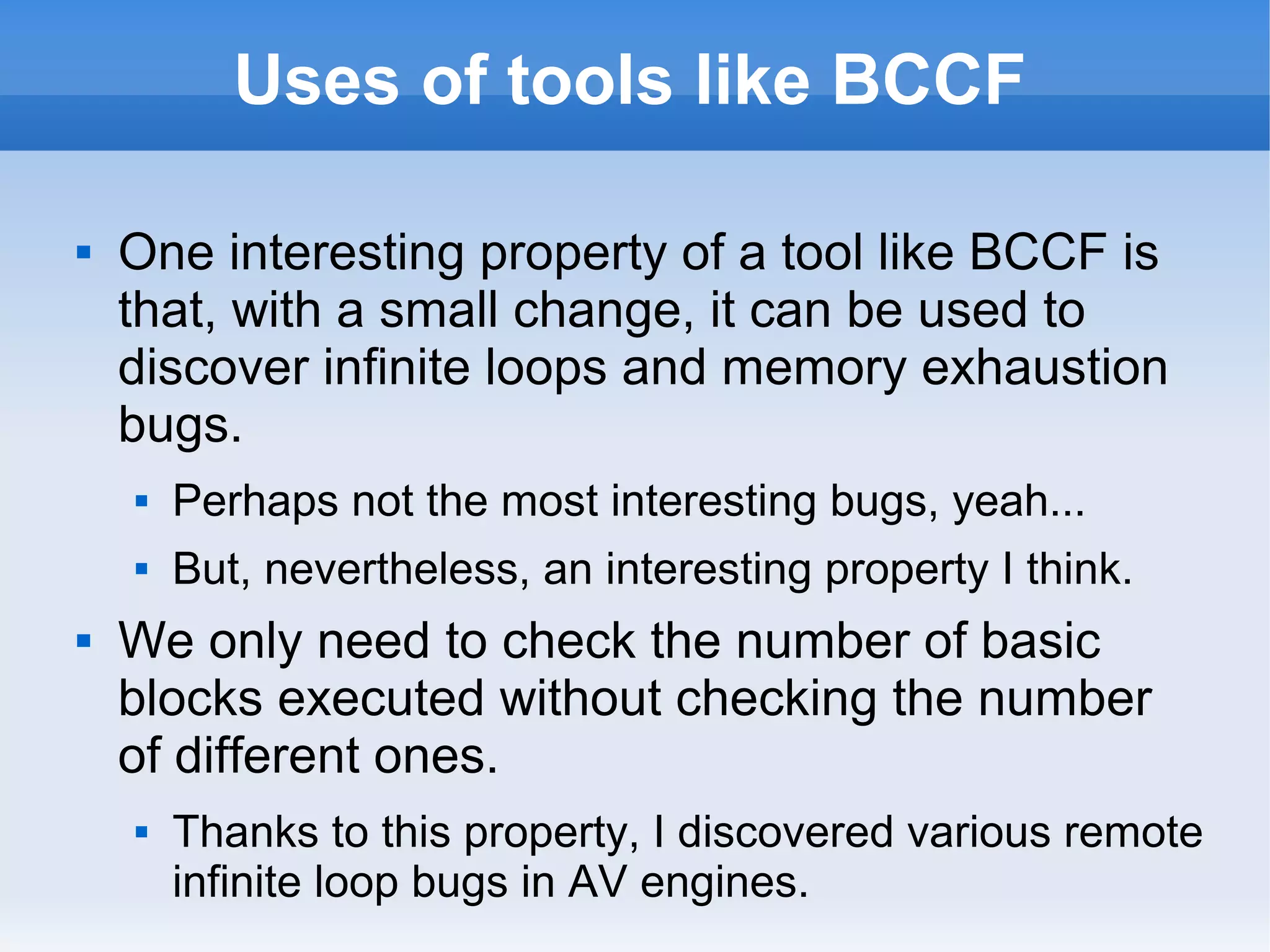 Uses of tools like BCCF 
 One interesting property of a tool like BCCF is 
that, with a small change, it can be used to 
discover infinite loops and memory exhaustion 
bugs. 
 Perhaps not the most interesting bugs, yeah... 
 But, nevertheless, an interesting property I think. 
 We only need to check the number of basic 
blocks executed without checking the number 
of different ones. 
 Thanks to this property, I discovered various remote 
infinite loop bugs in AV engines. 
 