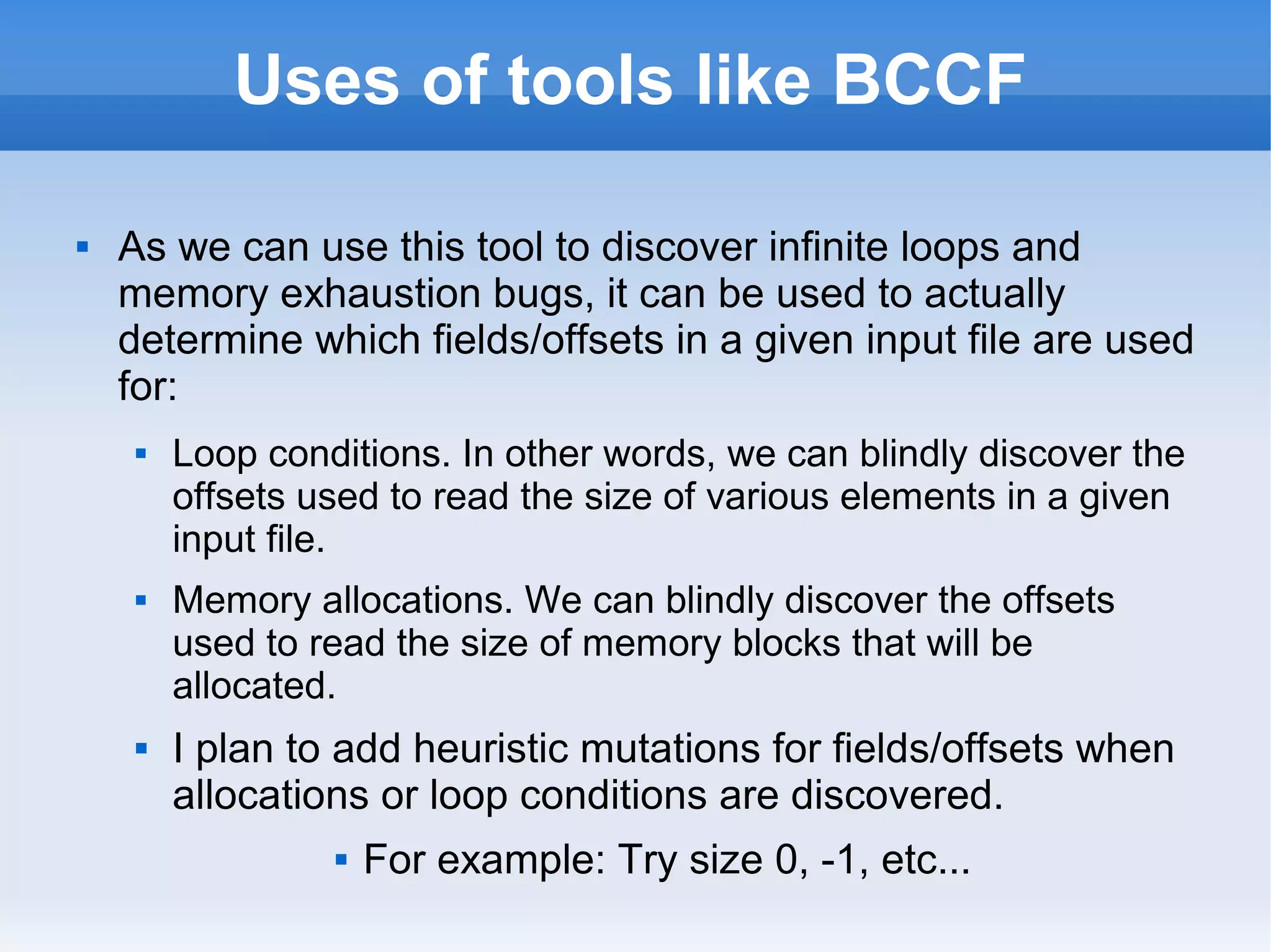 Uses of tools like BCCF 
 As we can use this tool to discover infinite loops and 
memory exhaustion bugs, it can be used to actually 
determine which fields/offsets in a given input file are used 
for: 
 Loop conditions. In other words, we can blindly discover the 
offsets used to read the size of various elements in a given 
input file. 
 Memory allocations. We can blindly discover the offsets 
used to read the size of memory blocks that will be 
allocated. 
 I plan to add heuristic mutations for fields/offsets when 
allocations or loop conditions are discovered. 
 For example: Try size 0, -1, etc... 
 