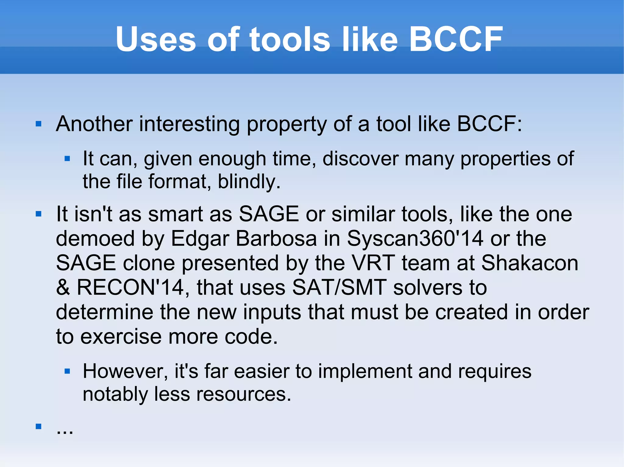 Uses of tools like BCCF 
 Another interesting property of a tool like BCCF: 
 It can, given enough time, discover many properties of 
the file format, blindly. 
 It isn't as smart as SAGE or similar tools, like the one 
demoed by Edgar Barbosa in Syscan360'14 or the 
SAGE clone presented by the VRT team at Shakacon 
& RECON'14, that uses SAT/SMT solvers to 
determine the new inputs that must be created in order 
to exercise more code. 
 However, it's far easier to implement and requires 
notably less resources. 
 ... 
 